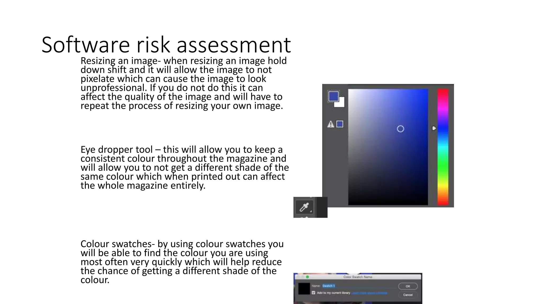 Software risk assessmentResizing an image- when resizing an image hold
down shift and it will allow the image to not
pixelate which can cause the image to look
unprofessional. If you do not do this it can
affect the quality of the image and will have to
repeat the process of resizing your own image.
Eye dropper tool – this will allow you to keep a
consistent colour throughout the magazine and
will allow you to not get a different shade of the
same colour which when printed out can affect
the whole magazine entirely.
Colour swatches- by using colour swatches you
will be able to find the colour you are using
most often very quickly which will help reduce
the chance of getting a different shade of the
colour.
 