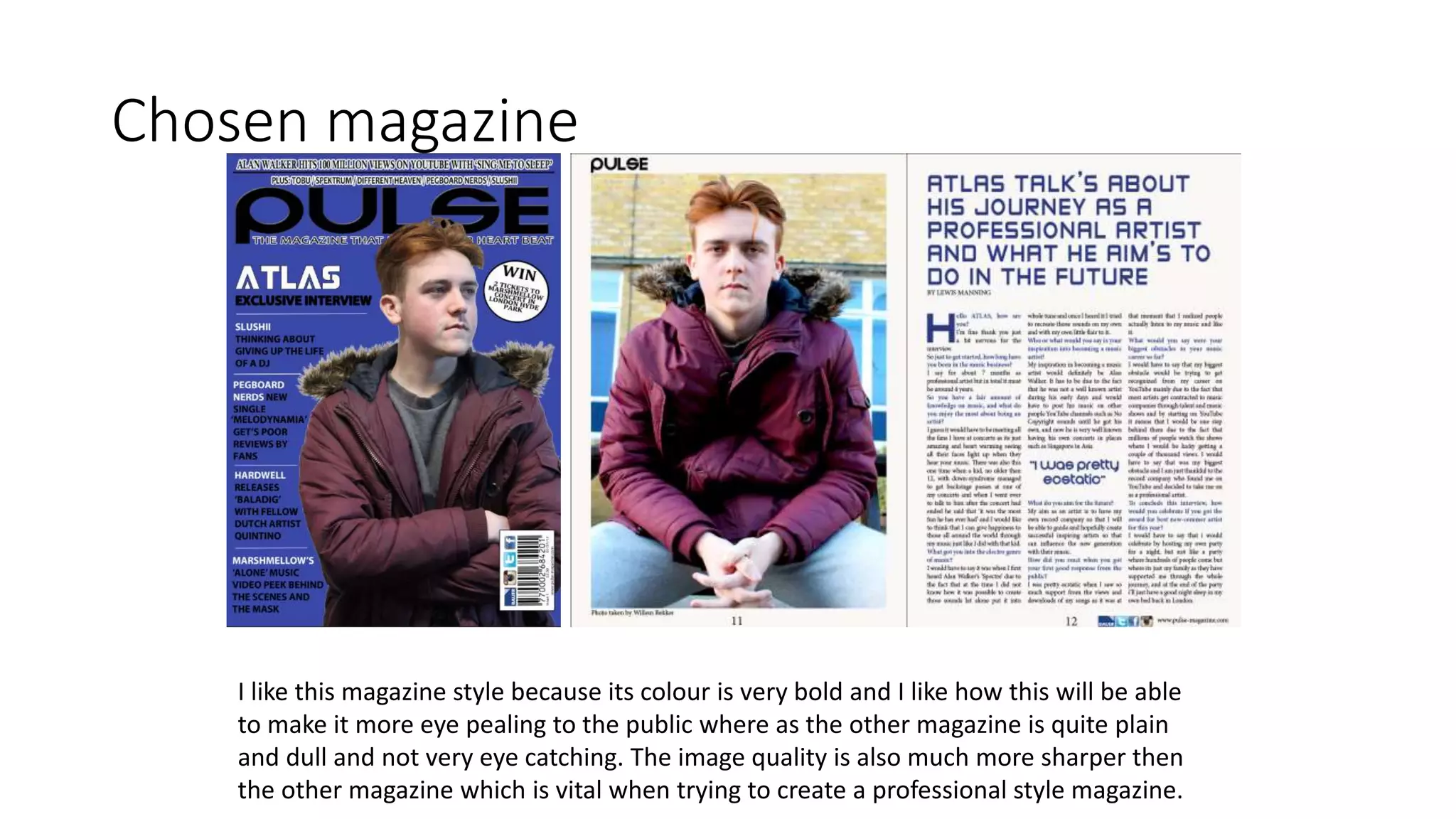 Chosen magazine
I like this magazine style because its colour is very bold and I like how this will be able
to make it more eye pealing to the public where as the other magazine is quite plain
and dull and not very eye catching. The image quality is also much more sharper then
the other magazine which is vital when trying to create a professional style magazine.
 