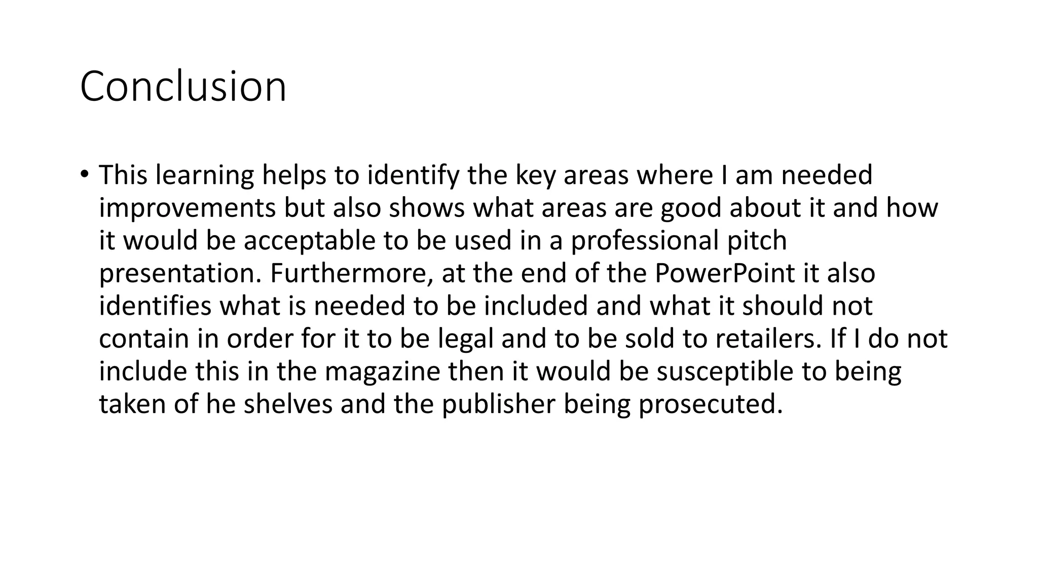Conclusion
• This learning helps to identify the key areas where I am needed
improvements but also shows what areas are good about it and how
it would be acceptable to be used in a professional pitch
presentation. Furthermore, at the end of the PowerPoint it also
identifies what is needed to be included and what it should not
contain in order for it to be legal and to be sold to retailers. If I do not
include this in the magazine then it would be susceptible to being
taken of he shelves and the publisher being prosecuted.
 