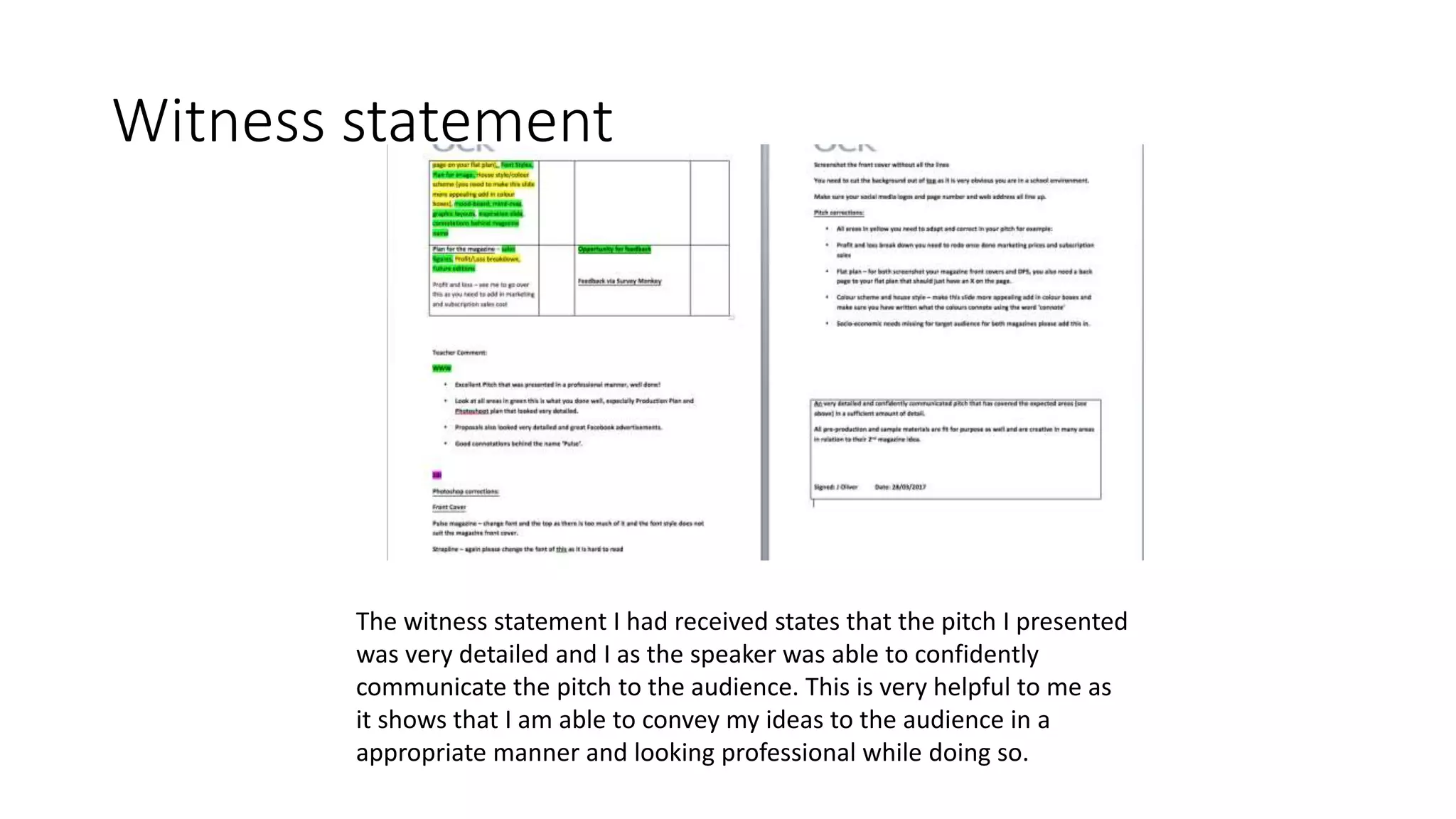 Witness statement
The witness statement I had received states that the pitch I presented
was very detailed and I as the speaker was able to confidently
communicate the pitch to the audience. This is very helpful to me as
it shows that I am able to convey my ideas to the audience in a
appropriate manner and looking professional while doing so.
 