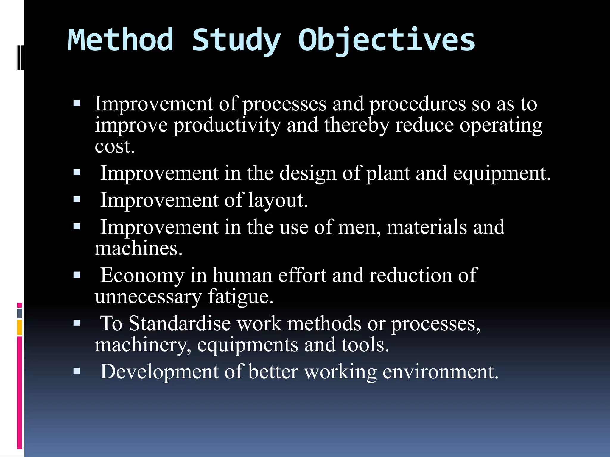 Method Study Objectives
 Improvement of processes and procedures so as to
improve productivity and thereby reduce operating
cost.
 Improvement in the design of plant and equipment.
 Improvement of layout.
 Improvement in the use of men, materials and
machines.
 Economy in human effort and reduction of
unnecessary fatigue.
 To Standardise work methods or processes,
machinery, equipments and tools.
 Development of better working environment.
 