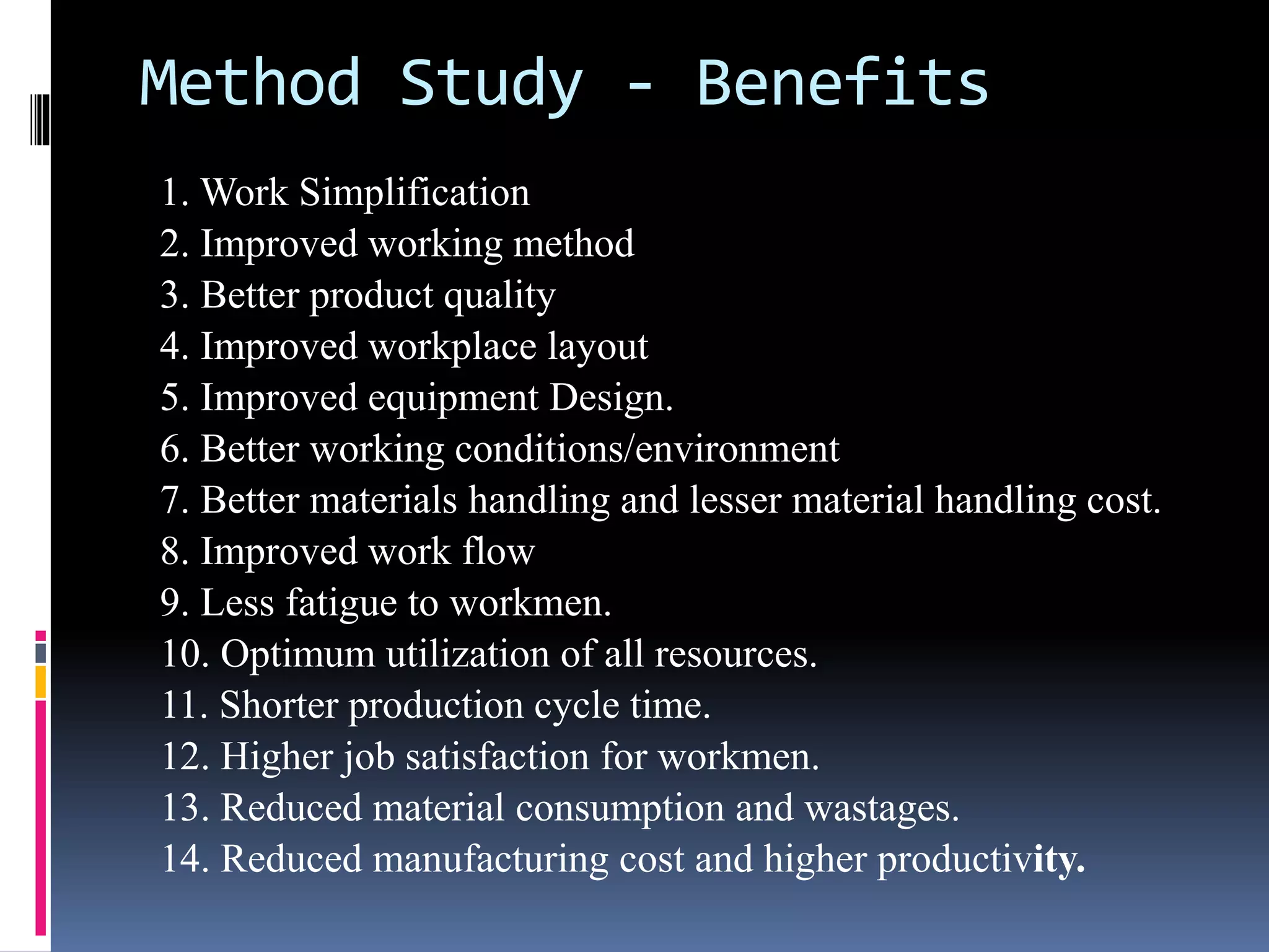 Method Study - Benefits
1. Work Simplification
2. Improved working method
3. Better product quality
4. Improved workplace layout
5. Improved equipment Design.
6. Better working conditions/environment
7. Better materials handling and lesser material handling cost.
8. Improved work flow
9. Less fatigue to workmen.
10. Optimum utilization of all resources.
11. Shorter production cycle time.
12. Higher job satisfaction for workmen.
13. Reduced material consumption and wastages.
14. Reduced manufacturing cost and higher productivity.
 