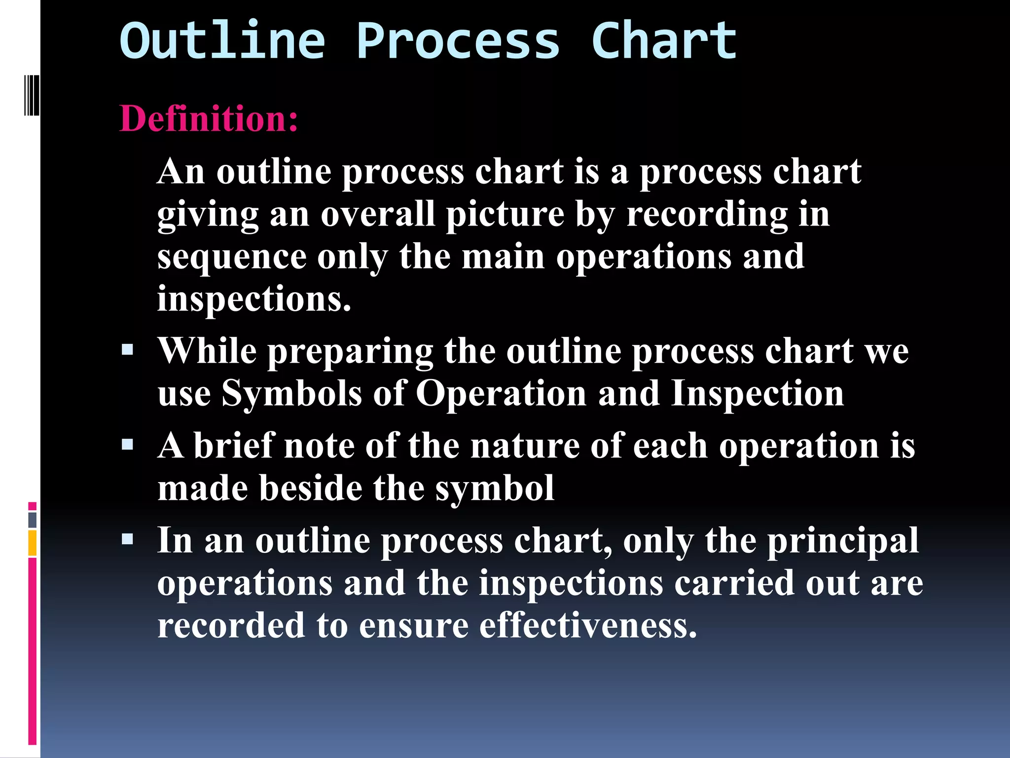 Outline Process Chart
Definition:
An outline process chart is a process chart
giving an overall picture by recording in
sequence only the main operations and
inspections.
 While preparing the outline process chart we
use Symbols of Operation and Inspection
 A brief note of the nature of each operation is
made beside the symbol
 In an outline process chart, only the principal
operations and the inspections carried out are
recorded to ensure effectiveness.
 