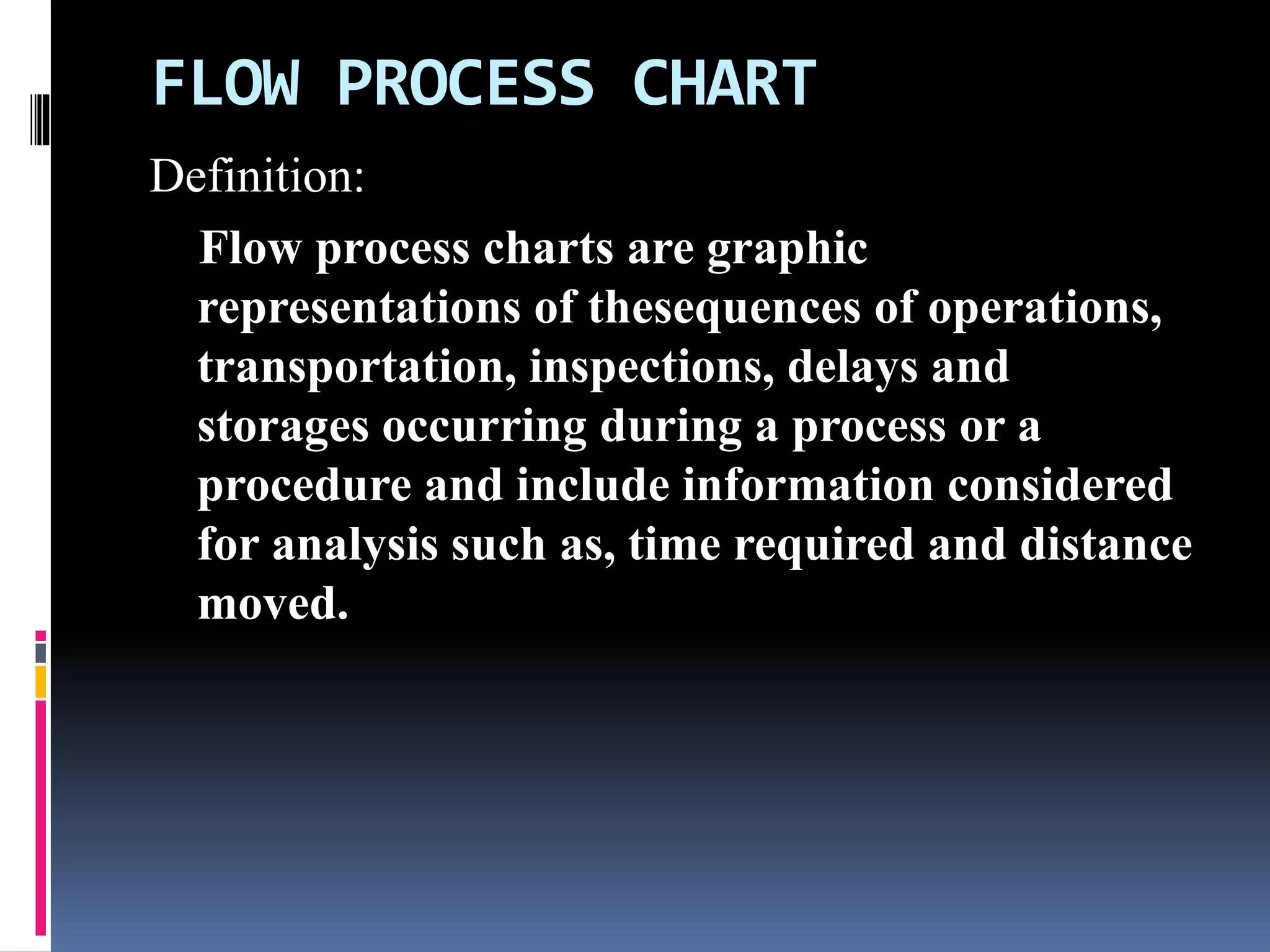 FLOW PROCESS CHART
Definition:
Flow process charts are graphic
representations of thesequences of operations,
transportation, inspections, delays and
storages occurring during a process or a
procedure and include information considered
for analysis such as, time required and distance
moved.
 