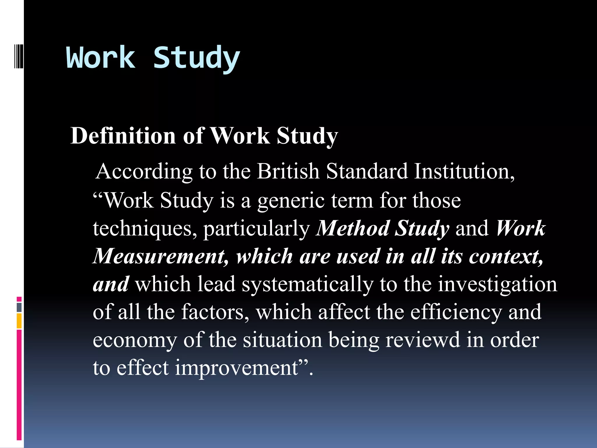 Work Study
Definition of Work Study
According to the British Standard Institution,
“Work Study is a generic term for those
techniques, particularly Method Study and Work
Measurement, which are used in all its context,
and which lead systematically to the investigation
of all the factors, which affect the efficiency and
economy of the situation being reviewd in order
to effect improvement”.
 