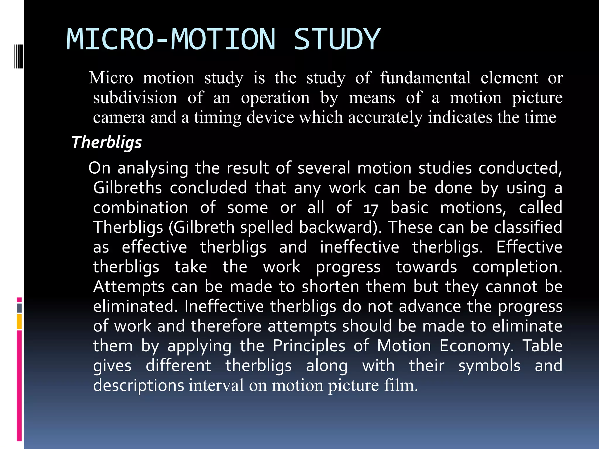 MICRO-MOTION STUDY
Micro motion study is the study of fundamental element or
subdivision of an operation by means of a motion picture
camera and a timing device which accurately indicates the time
Therbligs
On analysing the result of several motion studies conducted,
Gilbreths concluded that any work can be done by using a
combination of some or all of 17 basic motions, called
Therbligs (Gilbreth spelled backward). These can be classified
as effective therbligs and ineffective therbligs. Effective
therbligs take the work progress towards completion.
Attempts can be made to shorten them but they cannot be
eliminated. Ineffective therbligs do not advance the progress
of work and therefore attempts should be made to eliminate
them by applying the Principles of Motion Economy. Table
gives different therbligs along with their symbols and
descriptions interval on motion picture film.
 