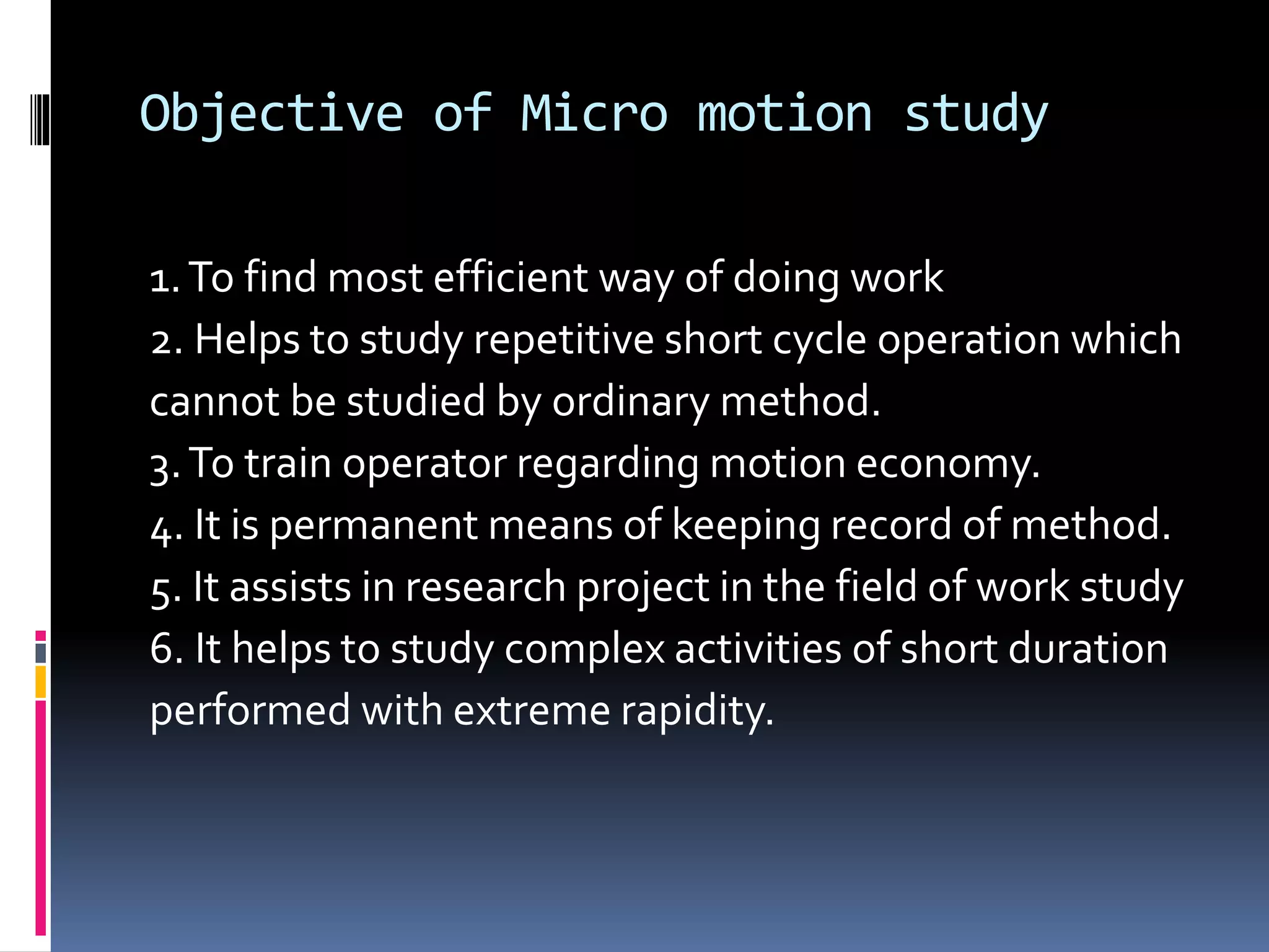 Objective of Micro motion study
1.To find most efficient way of doing work
2. Helps to study repetitive short cycle operation which
cannot be studied by ordinary method.
3.To train operator regarding motion economy.
4. It is permanent means of keeping record of method.
5. It assists in research project in the field of work study
6. It helps to study complex activities of short duration
performed with extreme rapidity.
 