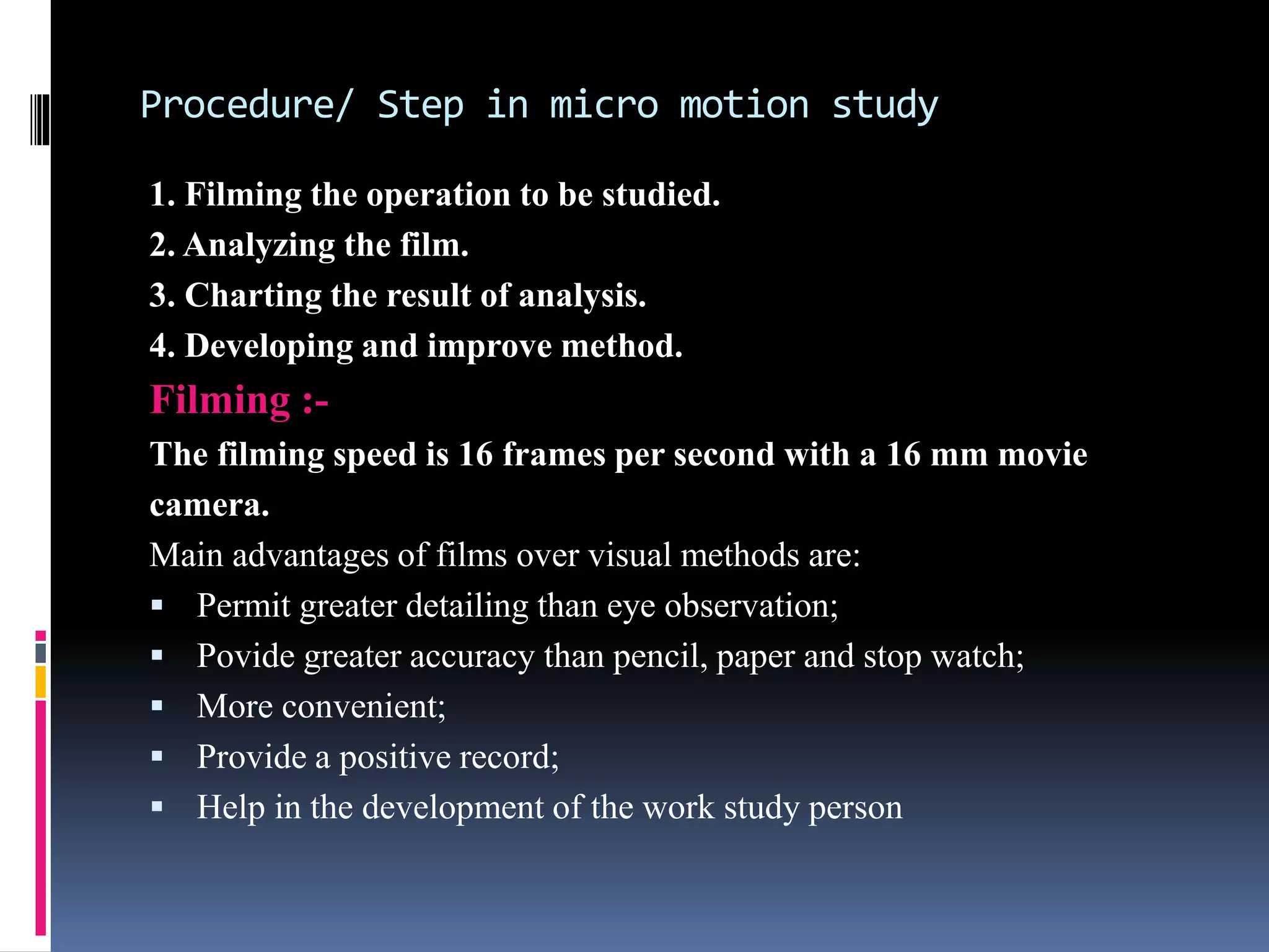 Procedure/ Step in micro motion study
1. Filming the operation to be studied.
2. Analyzing the film.
3. Charting the result of analysis.
4. Developing and improve method.
Filming :-
The filming speed is 16 frames per second with a 16 mm movie
camera.
Main advantages of films over visual methods are:
 Permit greater detailing than eye observation;
 Povide greater accuracy than pencil, paper and stop watch;
 More convenient;
 Provide a positive record;
 Help in the development of the work study person
 