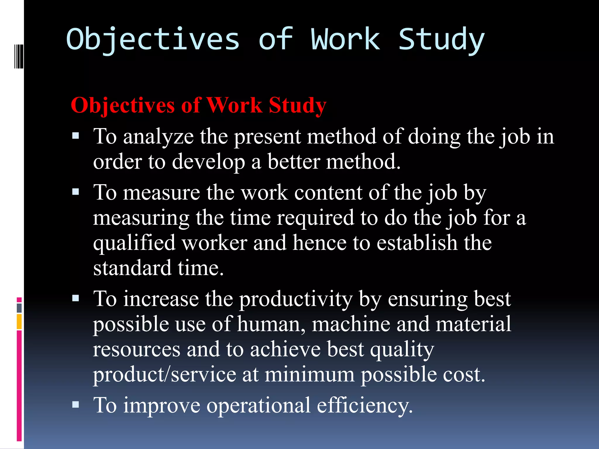 Objectives of Work Study
Objectives of Work Study
 To analyze the present method of doing the job in
order to develop a better method.
 To measure the work content of the job by
measuring the time required to do the job for a
qualified worker and hence to establish the
standard time.
 To increase the productivity by ensuring best
possible use of human, machine and material
resources and to achieve best quality
product/service at minimum possible cost.
 To improve operational efficiency.
 