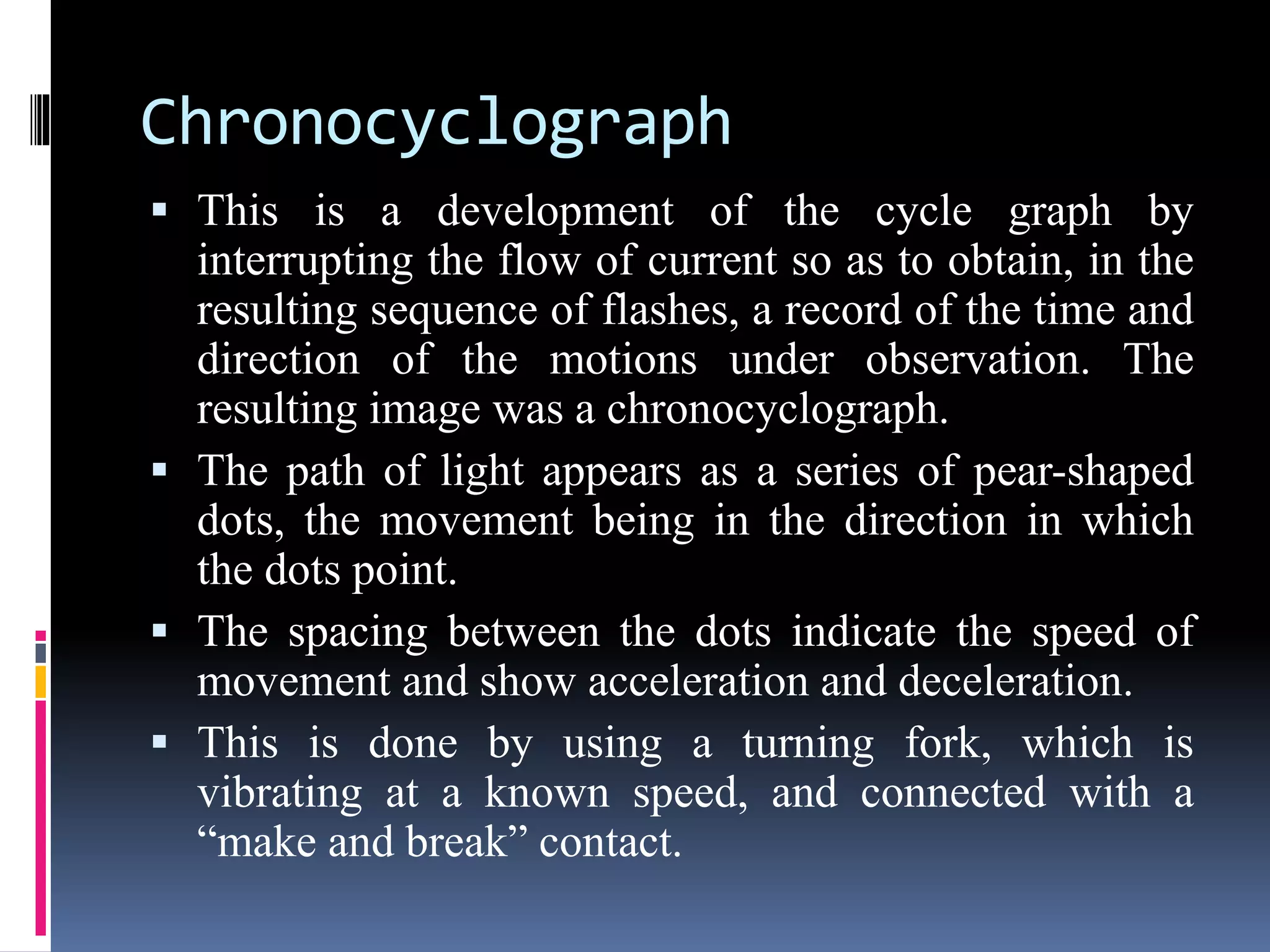 Chronocyclograph
 This is a development of the cycle graph by
interrupting the flow of current so as to obtain, in the
resulting sequence of flashes, a record of the time and
direction of the motions under observation. The
resulting image was a chronocyclograph.
 The path of light appears as a series of pear-shaped
dots, the movement being in the direction in which
the dots point.
 The spacing between the dots indicate the speed of
movement and show acceleration and deceleration.
 This is done by using a turning fork, which is
vibrating at a known speed, and connected with a
“make and break” contact.
 