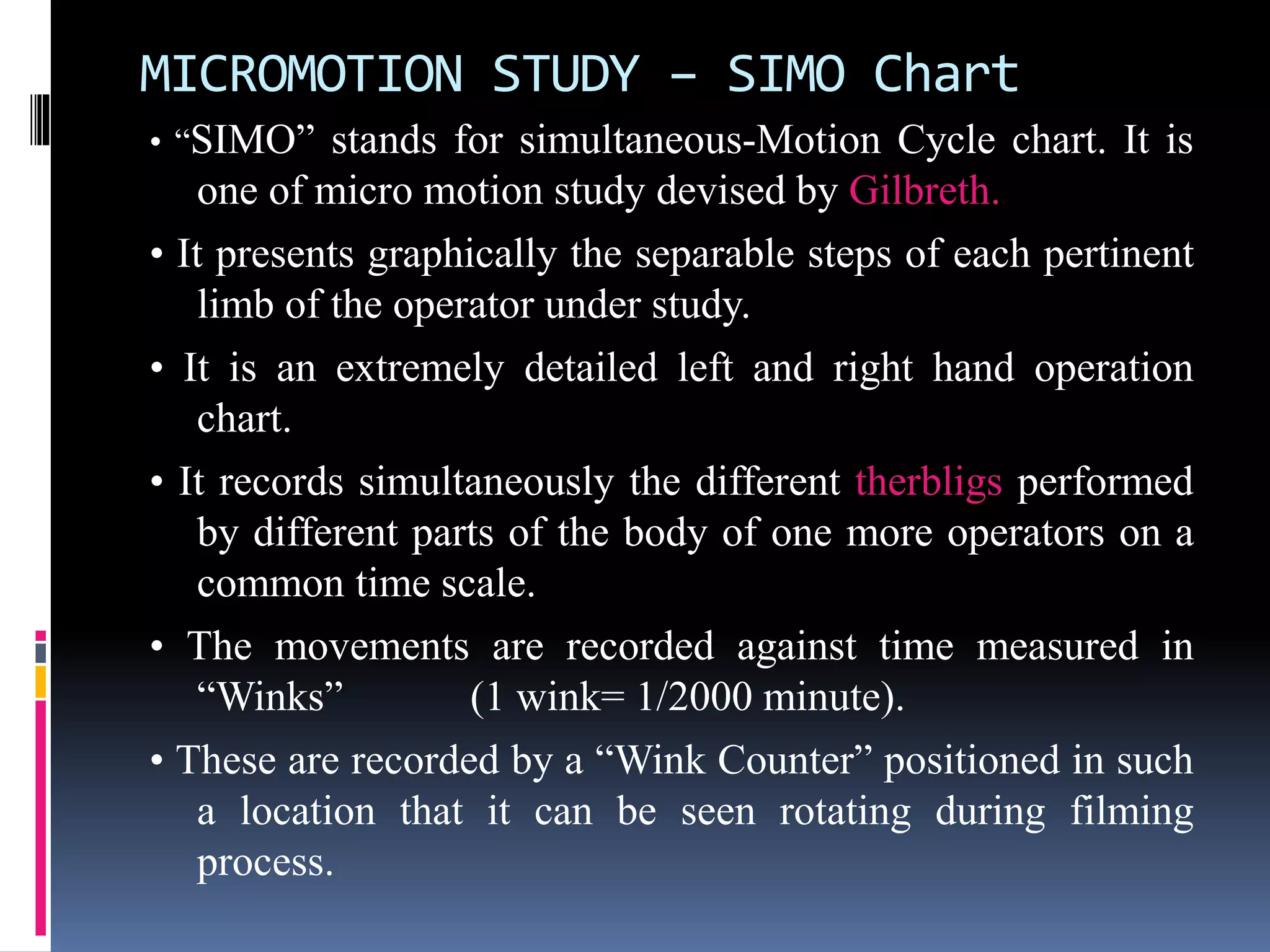 MICROMOTION STUDY – SIMO Chart
• “SIMO” stands for simultaneous-Motion Cycle chart. It is
one of micro motion study devised by Gilbreth.
• It presents graphically the separable steps of each pertinent
limb of the operator under study.
• It is an extremely detailed left and right hand operation
chart.
• It records simultaneously the different therbligs performed
by different parts of the body of one more operators on a
common time scale.
• The movements are recorded against time measured in
“Winks” (1 wink= 1/2000 minute).
• These are recorded by a “Wink Counter” positioned in such
a location that it can be seen rotating during filming
process.
 