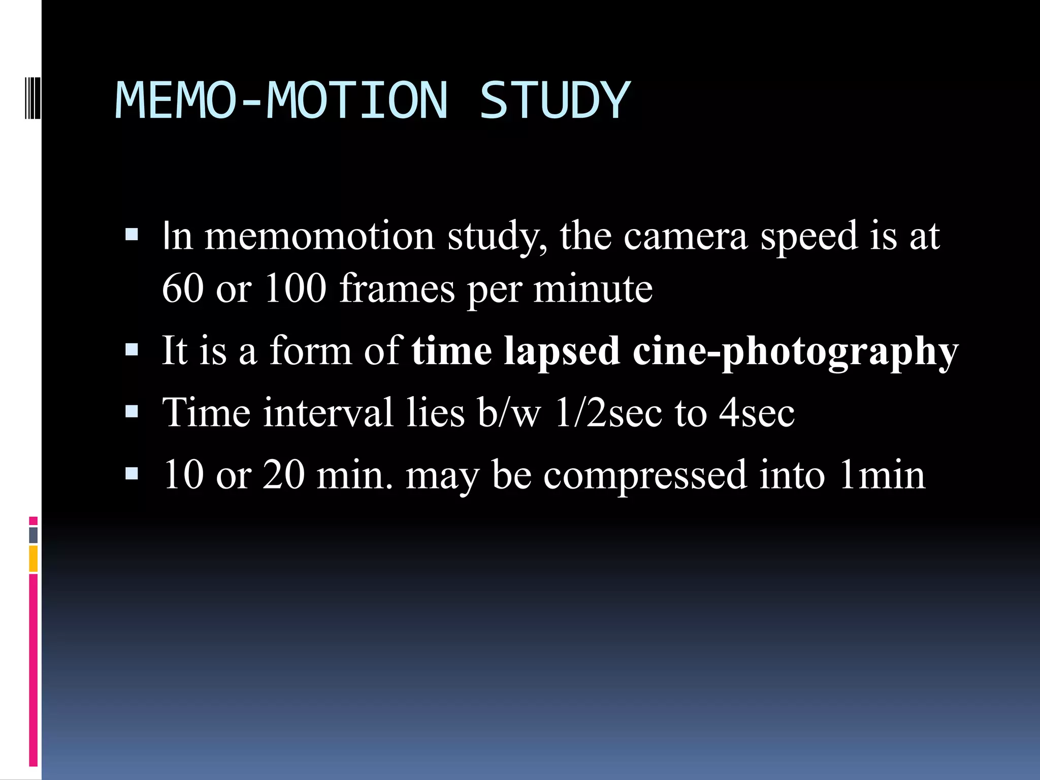 MEMO-MOTION STUDY
 In memomotion study, the camera speed is at
60 or 100 frames per minute
 It is a form of time lapsed cine-photography
 Time interval lies b/w 1/2sec to 4sec
 10 or 20 min. may be compressed into 1min
 