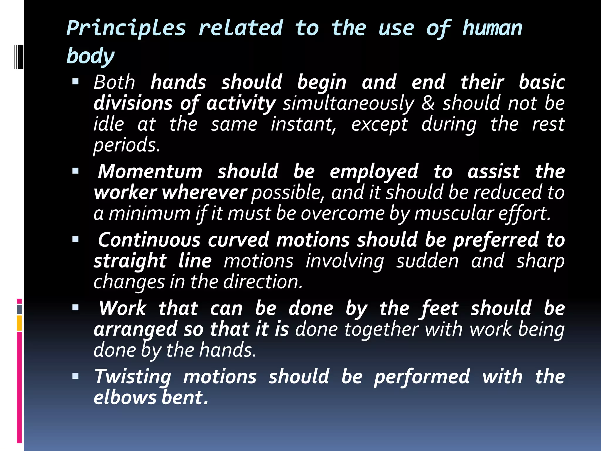 Principles related to the use of human
body
 Both hands should begin and end their basic
divisions of activity simultaneously & should not be
idle at the same instant, except during the rest
periods.
 Momentum should be employed to assist the
worker wherever possible, and it should be reduced to
a minimum if it must be overcome by muscular effort.
 Continuous curved motions should be preferred to
straight line motions involving sudden and sharp
changes in the direction.
 Work that can be done by the feet should be
arranged so that it is done together with work being
done by the hands.
 Twisting motions should be performed with the
elbows bent.
 