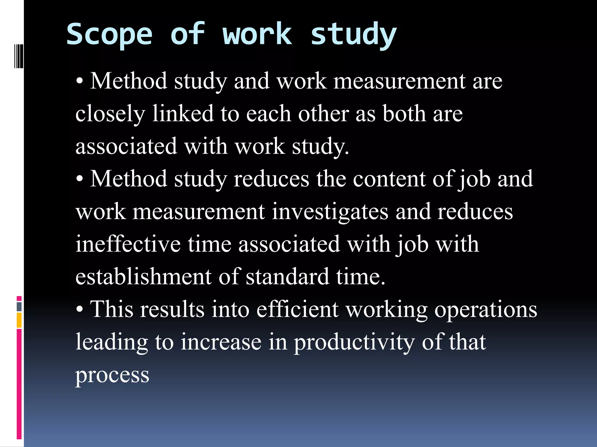 Scope of work study
• Method study and work measurement are
closely linked to each other as both are
associated with work study.
• Method study reduces the content of job and
work measurement investigates and reduces
ineffective time associated with job with
establishment of standard time.
• This results into efficient working operations
leading to increase in productivity of that
process
 
