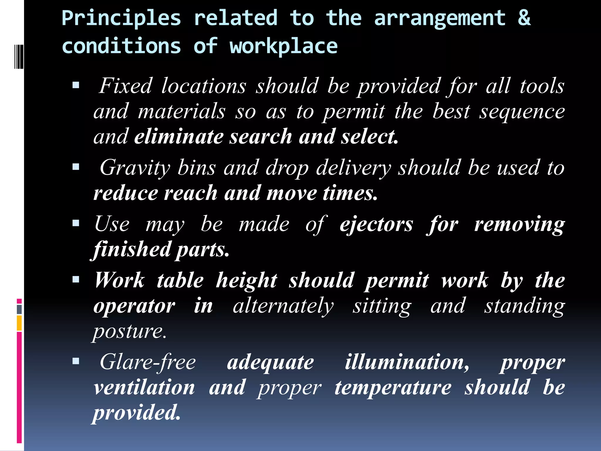 Principles related to the arrangement &
conditions of workplace
 Fixed locations should be provided for all tools
and materials so as to permit the best sequence
and eliminate search and select.
 Gravity bins and drop delivery should be used to
reduce reach and move times.
 Use may be made of ejectors for removing
finished parts.
 Work table height should permit work by the
operator in alternately sitting and standing
posture.
 Glare-free adequate illumination, proper
ventilation and proper temperature should be
provided.
 