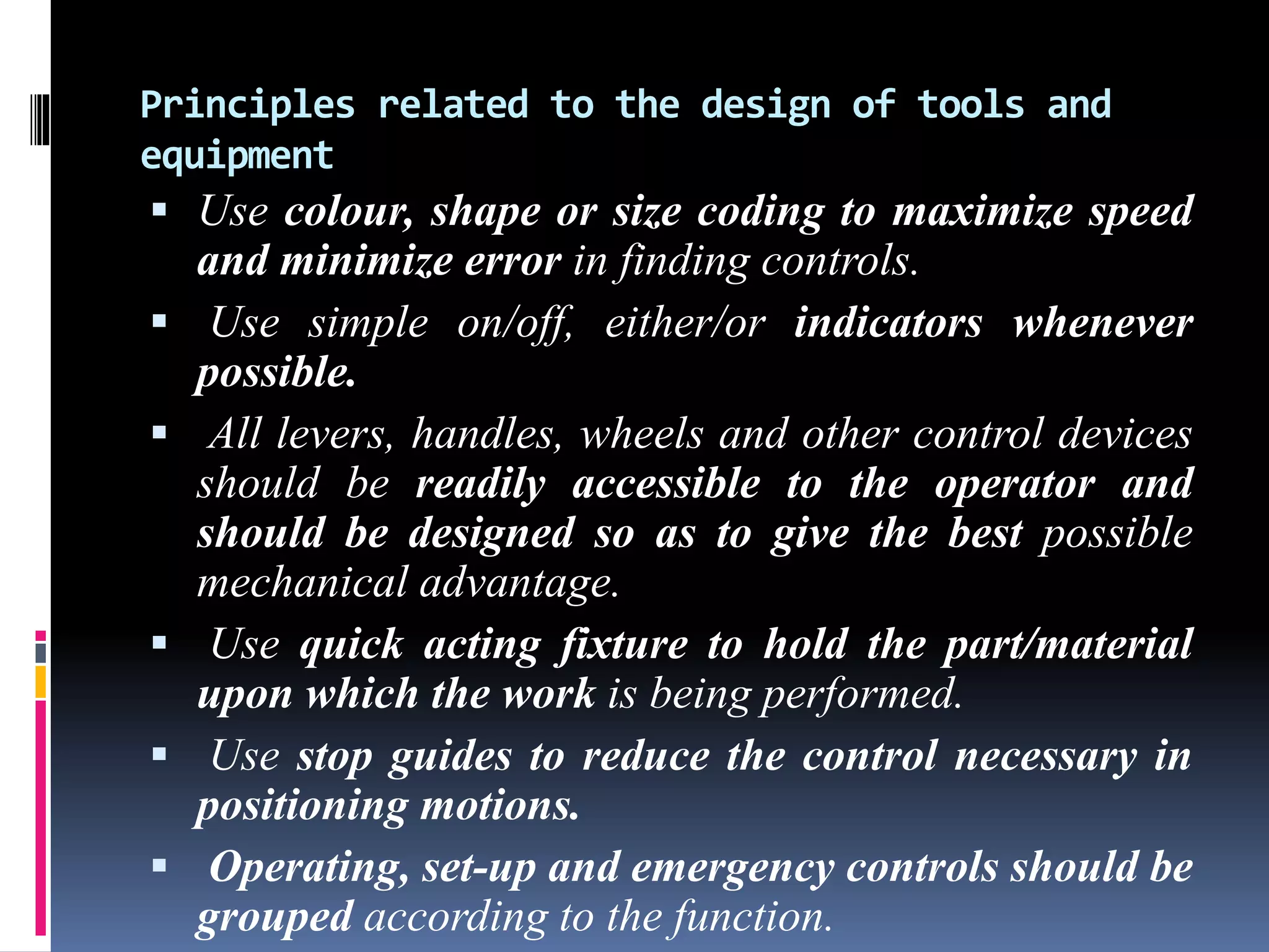 Principles related to the design of tools and
equipment
 Use colour, shape or size coding to maximize speed
and minimize error in finding controls.
 Use simple on/off, either/or indicators whenever
possible.
 All levers, handles, wheels and other control devices
should be readily accessible to the operator and
should be designed so as to give the best possible
mechanical advantage.
 Use quick acting fixture to hold the part/material
upon which the work is being performed.
 Use stop guides to reduce the control necessary in
positioning motions.
 Operating, set-up and emergency controls should be
grouped according to the function.
 