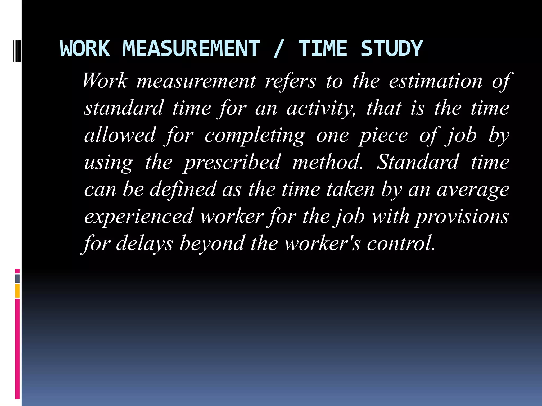 WORK MEASUREMENT / TIME STUDY
Work measurement refers to the estimation of
standard time for an activity, that is the time
allowed for completing one piece of job by
using the prescribed method. Standard time
can be defined as the time taken by an average
experienced worker for the job with provisions
for delays beyond the worker's control.
 