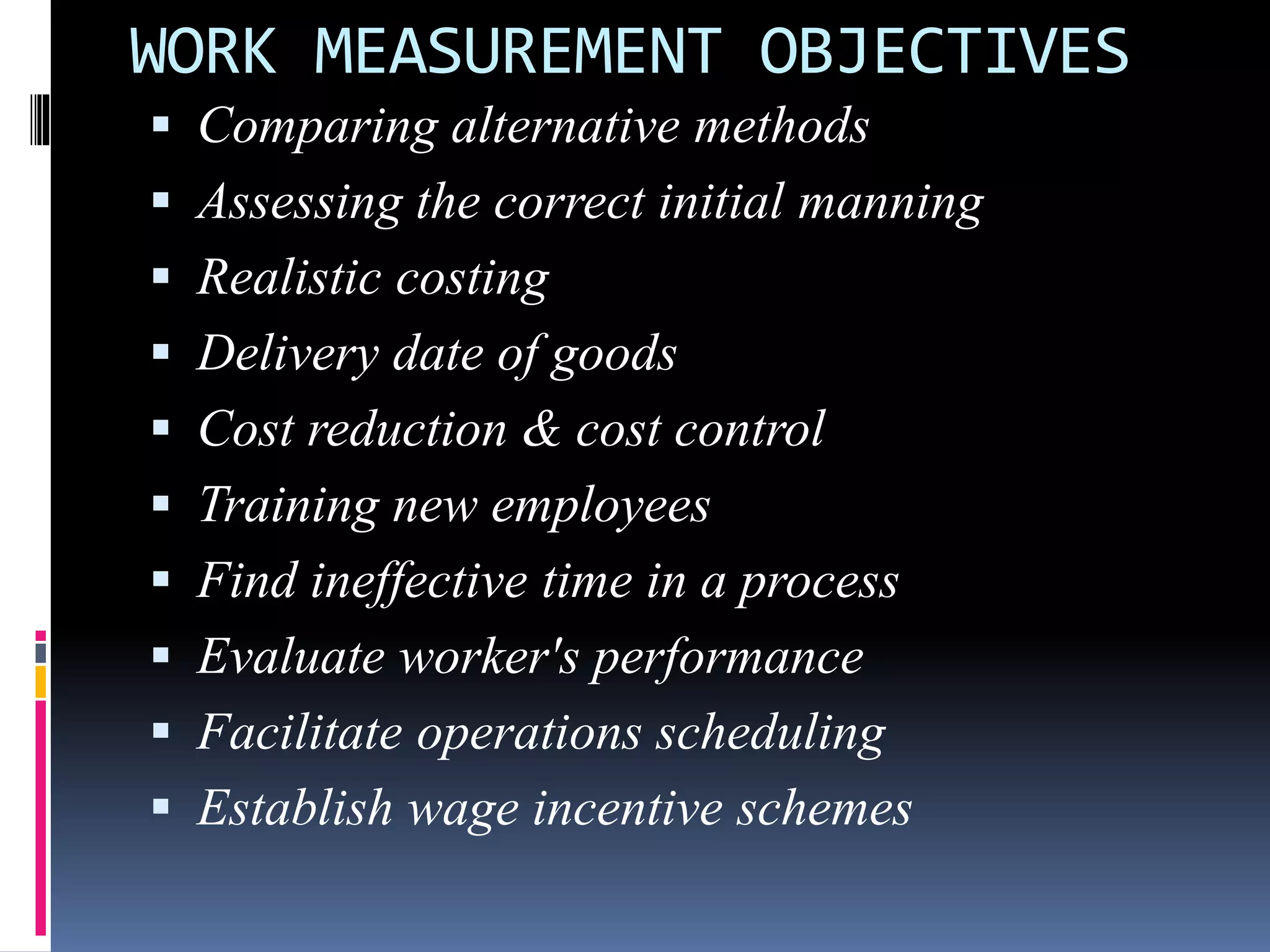 WORK MEASUREMENT OBJECTIVES
 Comparing alternative methods
 Assessing the correct initial manning
 Realistic costing
 Delivery date of goods
 Cost reduction & cost control
 Training new employees
 Find ineffective time in a process
 Evaluate worker's performance
 Facilitate operations scheduling
 Establish wage incentive schemes
 