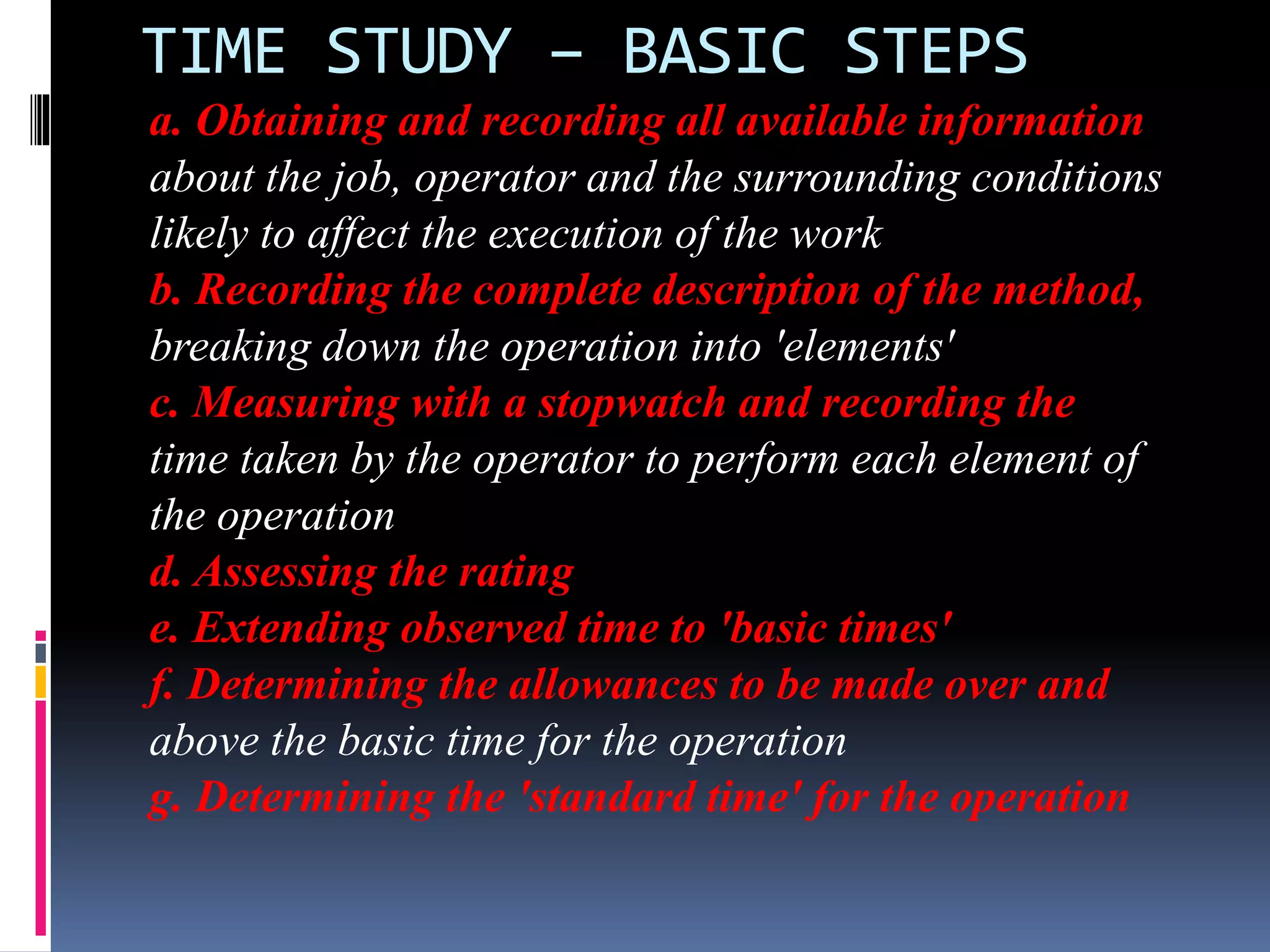 TIME STUDY – BASIC STEPS
a. Obtaining and recording all available information
about the job, operator and the surrounding conditions
likely to affect the execution of the work
b. Recording the complete description of the method,
breaking down the operation into 'elements'
c. Measuring with a stopwatch and recording the
time taken by the operator to perform each element of
the operation
d. Assessing the rating
e. Extending observed time to 'basic times'
f. Determining the allowances to be made over and
above the basic time for the operation
g. Determining the 'standard time' for the operation
 