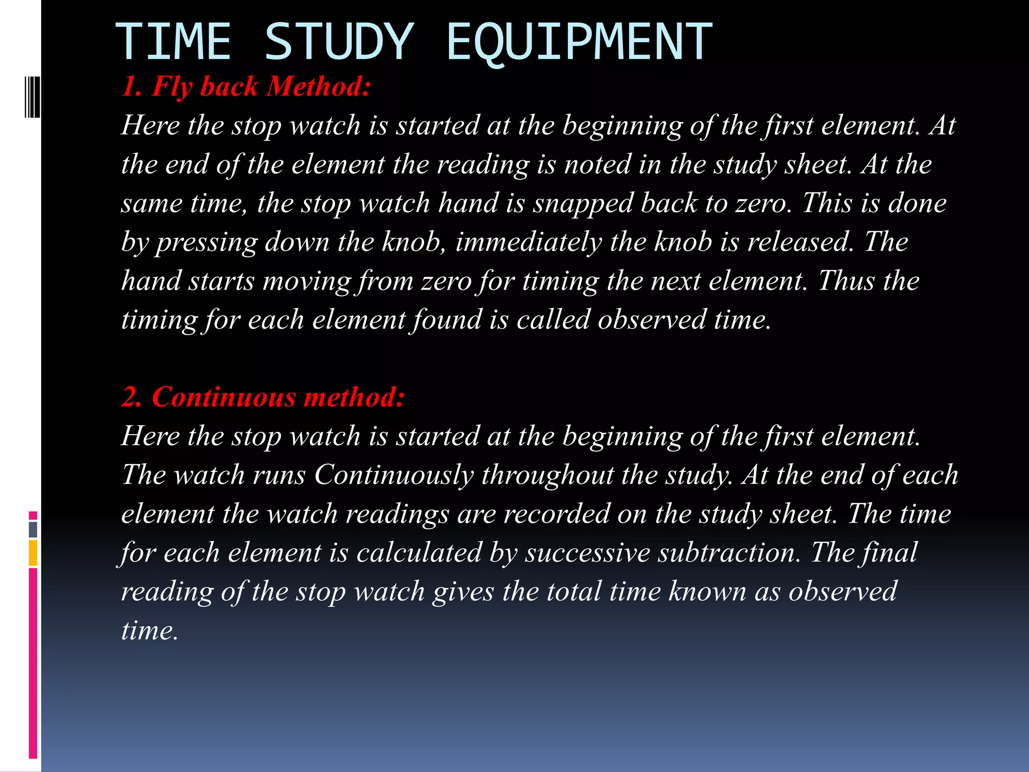 TIME STUDY EQUIPMENT
1. Fly back Method:
Here the stop watch is started at the beginning of the first element. At
the end of the element the reading is noted in the study sheet. At the
same time, the stop watch hand is snapped back to zero. This is done
by pressing down the knob, immediately the knob is released. The
hand starts moving from zero for timing the next element. Thus the
timing for each element found is called observed time.
2. Continuous method:
Here the stop watch is started at the beginning of the first element.
The watch runs Continuously throughout the study. At the end of each
element the watch readings are recorded on the study sheet. The time
for each element is calculated by successive subtraction. The final
reading of the stop watch gives the total time known as observed
time.
 