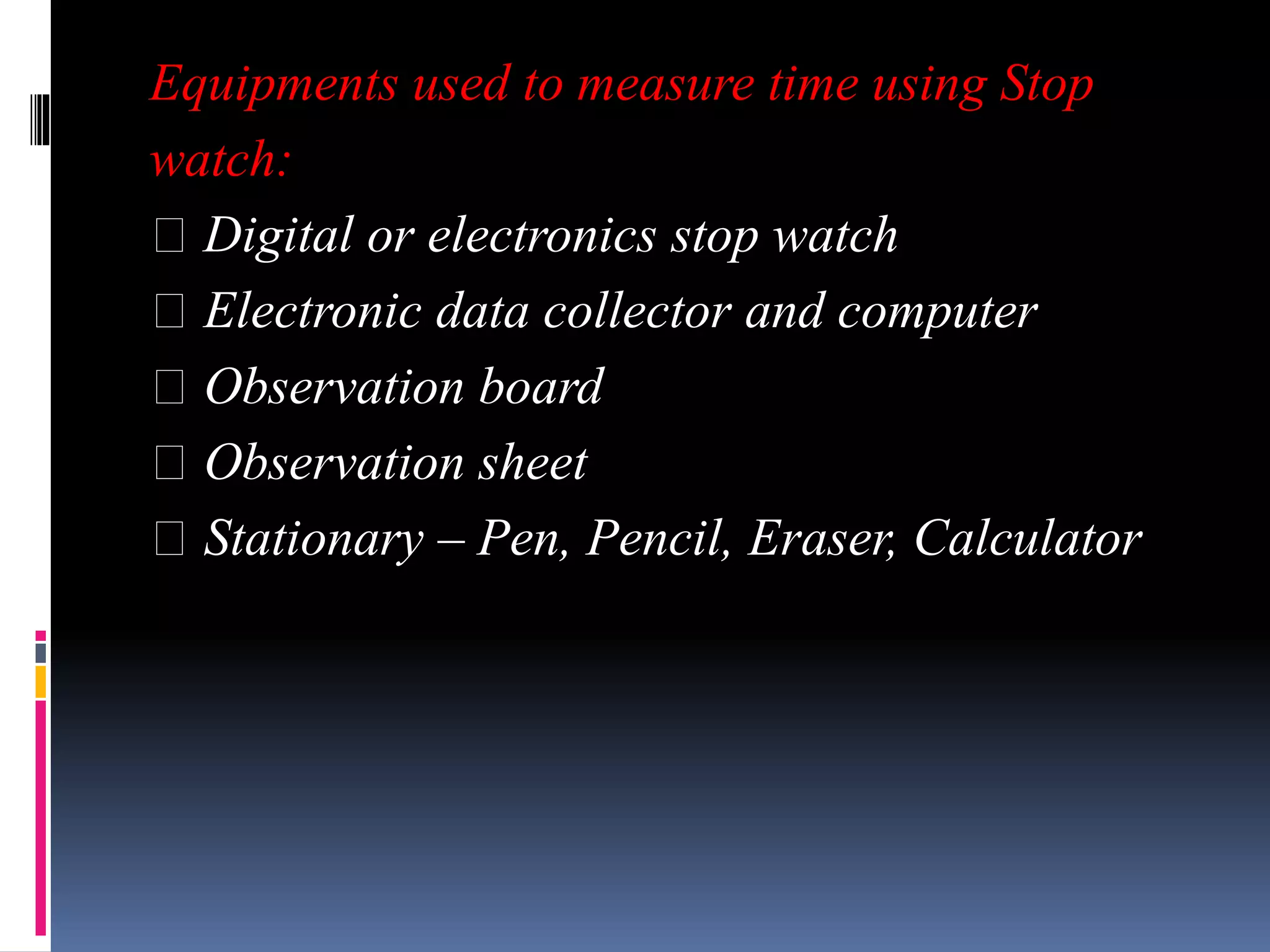 Equipments used to measure time using Stop
watch:
Digital or electronics stop watch
Electronic data collector and computer
Observation board
Observation sheet
Stationary – Pen, Pencil, Eraser, Calculator
 
