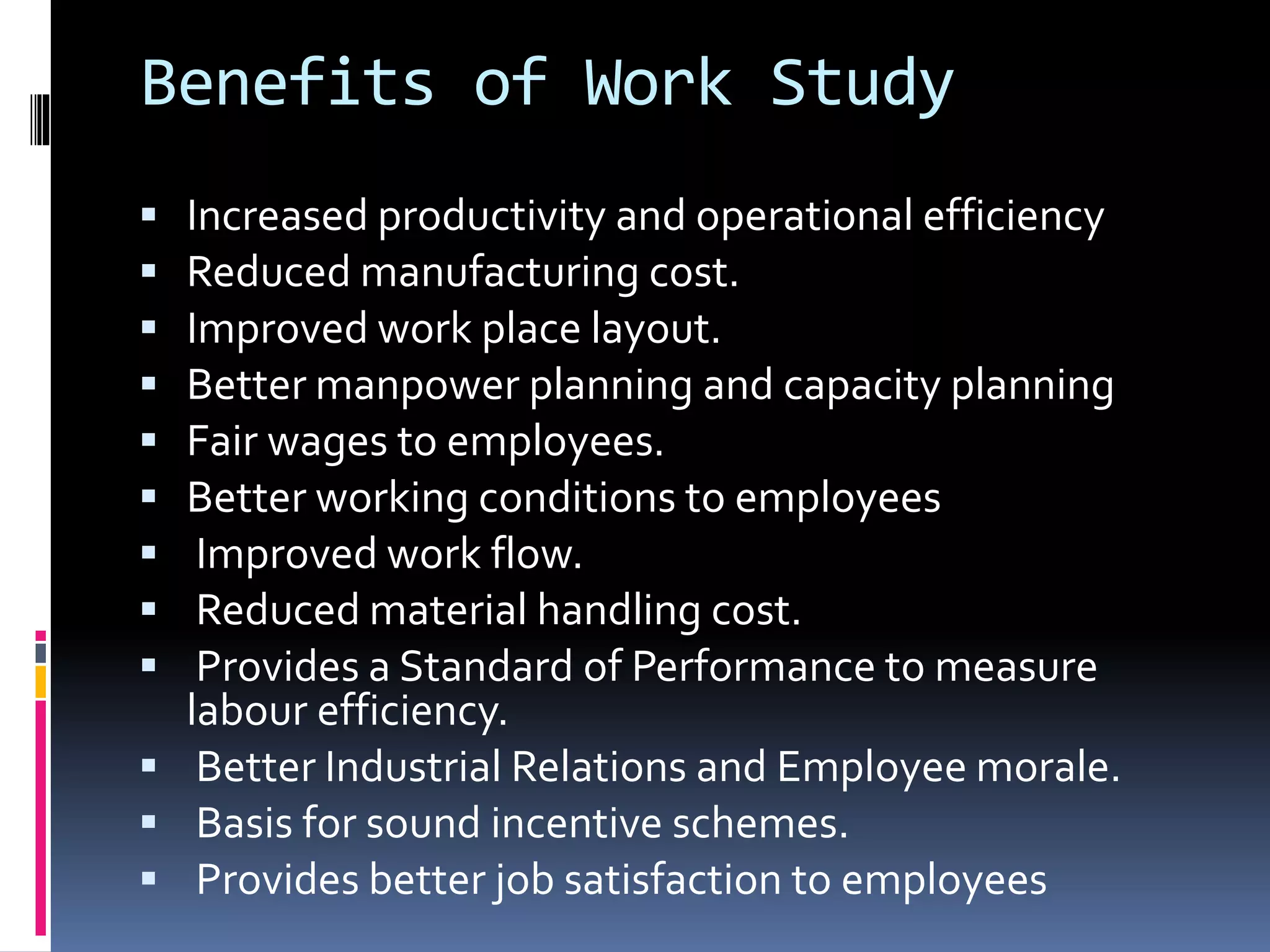 Benefits of Work Study
 Increased productivity and operational efficiency
 Reduced manufacturing cost.
 Improved work place layout.
 Better manpower planning and capacity planning
 Fair wages to employees.
 Better working conditions to employees
 Improved work flow.
 Reduced material handling cost.
 Provides a Standard of Performance to measure
labour efficiency.
 Better Industrial Relations and Employee morale.
 Basis for sound incentive schemes.
 Provides better job satisfaction to employees
 