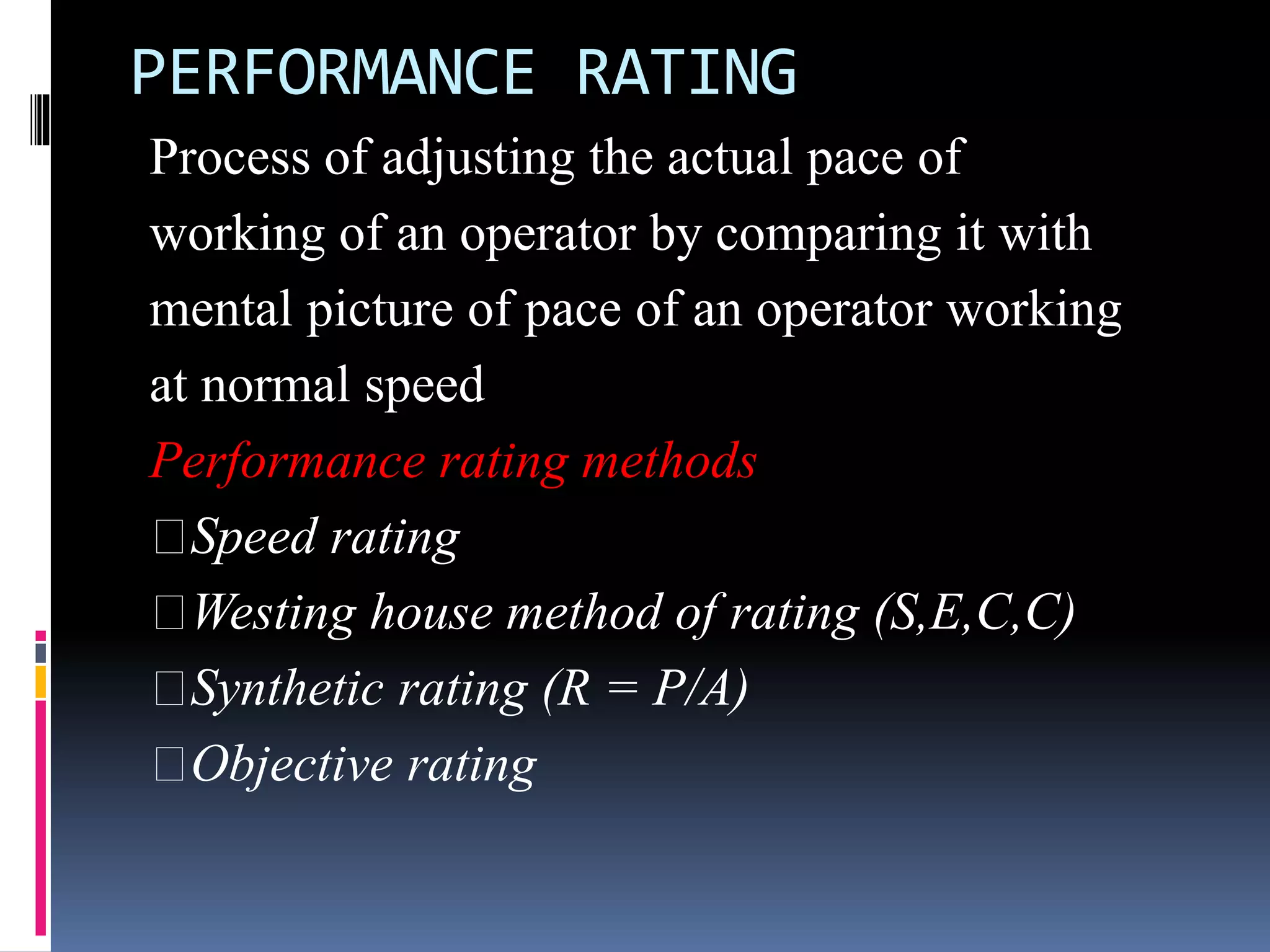 PERFORMANCE RATING
Process of adjusting the actual pace of
working of an operator by comparing it with
mental picture of pace of an operator working
at normal speed
Performance rating methods
Speed rating
Westing house method of rating (S,E,C,C)
Synthetic rating (R = P/A)
Objective rating
 