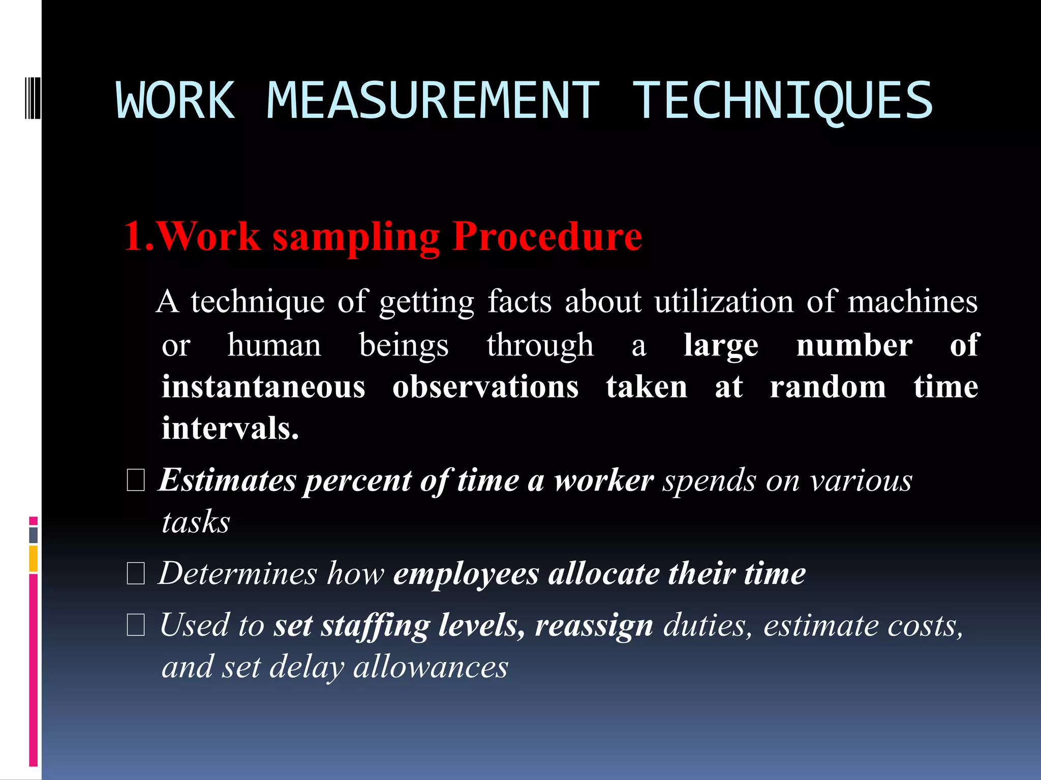 WORK MEASUREMENT TECHNIQUES
1.Work sampling Procedure
A technique of getting facts about utilization of machines
or human beings through a large number of
instantaneous observations taken at random time
intervals.
Estimates percent of time a worker spends on various
tasks
Determines how employees allocate their time
Used to set staffing levels, reassign duties, estimate costs,
and set delay allowances
 