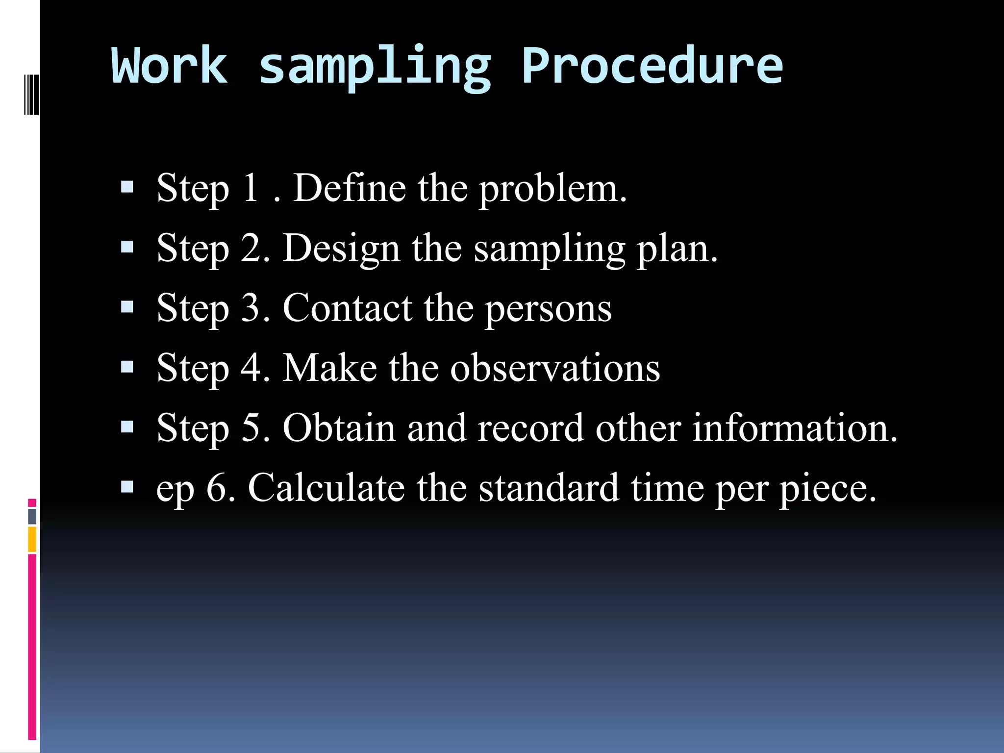 Work sampling Procedure
 Step 1 . Define the problem.
 Step 2. Design the sampling plan.
 Step 3. Contact the persons
 Step 4. Make the observations
 Step 5. Obtain and record other information.
 ep 6. Calculate the standard time per piece.
 