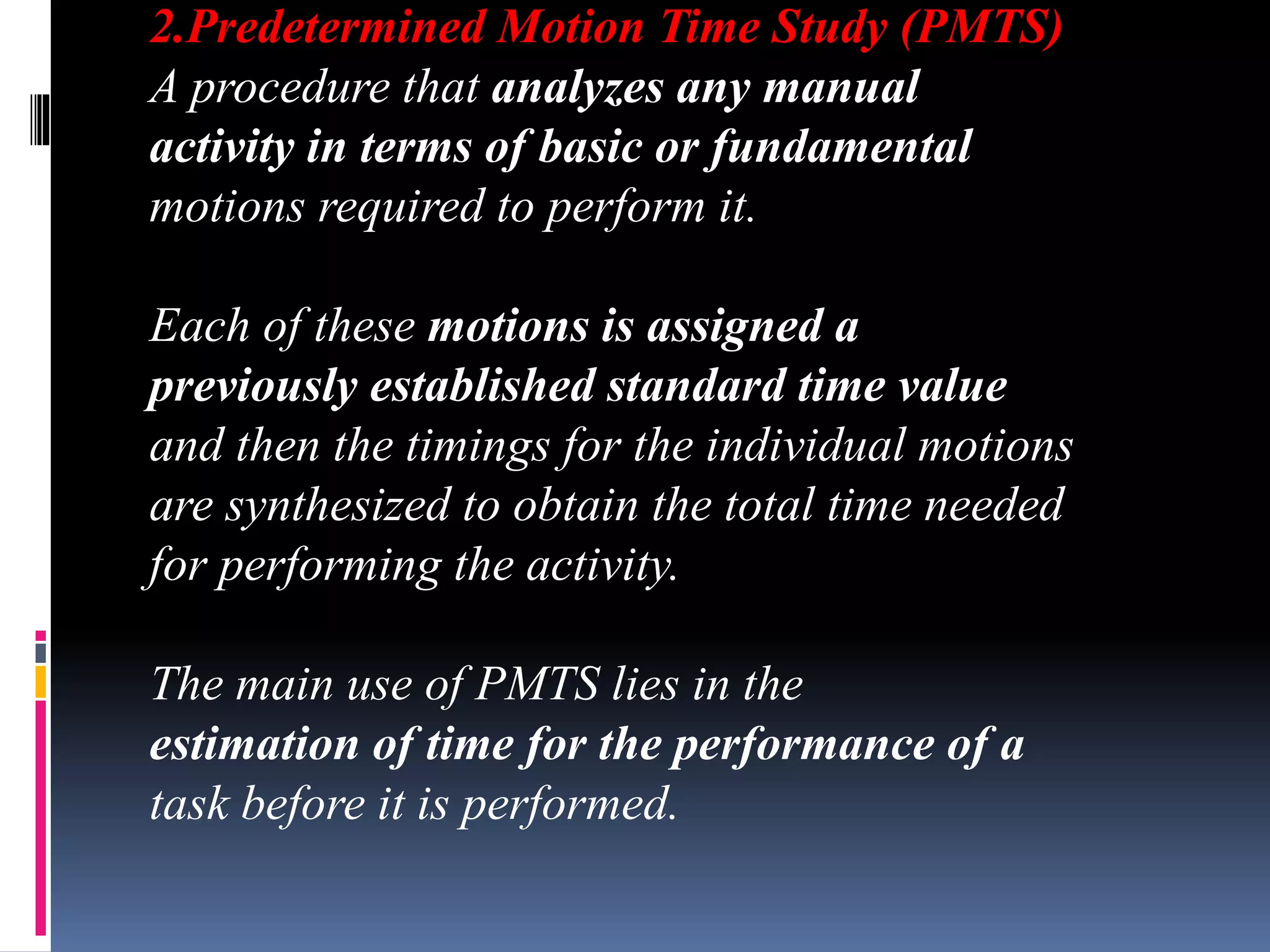 2.Predetermined Motion Time Study (PMTS)
A procedure that analyzes any manual
activity in terms of basic or fundamental
motions required to perform it.
Each of these motions is assigned a
previously established standard time value
and then the timings for the individual motions
are synthesized to obtain the total time needed
for performing the activity.
The main use of PMTS lies in the
estimation of time for the performance of a
task before it is performed.
 