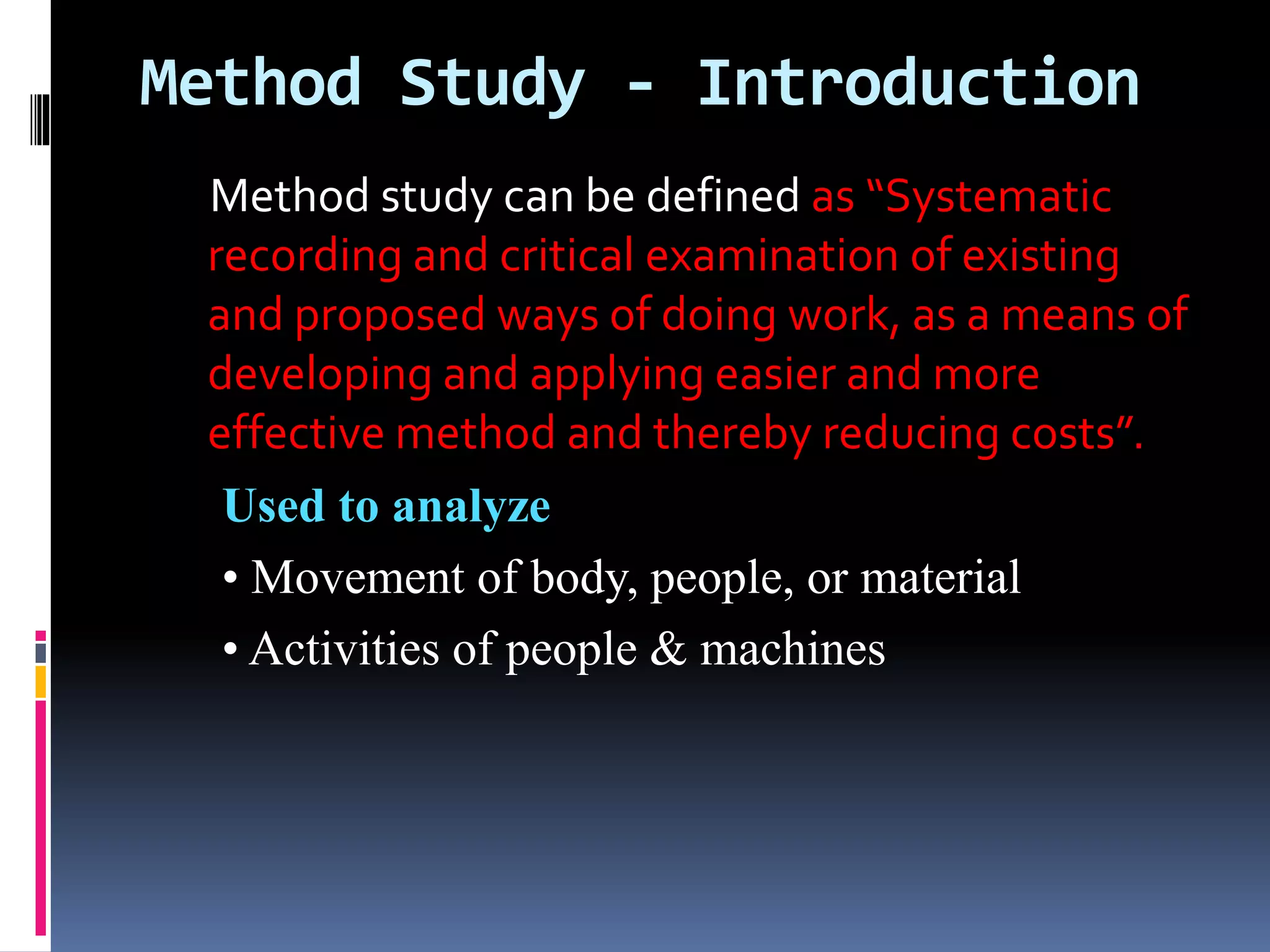 Method Study - Introduction
Method study can be defined as “Systematic
recording and critical examination of existing
and proposed ways of doing work, as a means of
developing and applying easier and more
effective method and thereby reducing costs”.
Used to analyze
• Movement of body, people, or material
• Activities of people & machines
 
