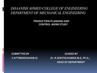 DHAANISH AHMED COLLEGE OF ENGINEERING
DEPARTMENT OF MECHANICAL ENGINEERING
PRODUCTION PLANNING AND
CONTROL-WORK STUDY
SUBMITTED BY GUIDED BY
V.ATTIMURUGAN(B.E) Dr. R.SENTHILKUMAR.M.E, Ph.D.,
HEAD OF DEPARTMENT
 