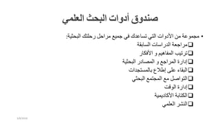 ‫صندوق‬‫أدوات‬‫البحث‬‫العلمي‬
•‫مجموعة‬‫من‬‫األدوات‬‫التي‬‫تساعدك‬‫في‬‫جميع‬‫مراحل‬‫رحلتك‬‫البحثية‬:
‫مراجعة‬‫الدراسات‬‫السابقة‬
‫ترتيب‬‫المفاهيم‬‫و‬‫األفكار‬
‫إدارة‬‫المراجع‬‫و‬‫المصادر‬‫البحثية‬
‫البقاء‬‫على‬‫إطالع‬‫بالمستجدات‬
‫التواصل‬‫مع‬‫المجتمع‬‫البحثي‬
‫إدارة‬‫الوقت‬
‫الكتابة‬‫األكاديمية‬
‫النشر‬‫العلمي‬
3/8/2018
 