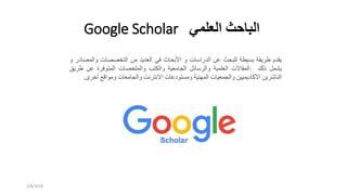 ‫العلمي‬ ‫الباحث‬Google Scholar
‫يقدم‬‫طريقة‬‫بسيطة‬‫للبحث‬‫عن‬‫الدراسات‬‫و‬‫األبحاث‬‫في‬‫العديد‬‫من‬‫التخصصات‬‫والمص‬‫ادر‬‫و‬
‫يشمل‬‫ذلك‬:‫المقاالت‬‫العلمية‬‫والرسائل‬‫الجامعية‬‫والكتب‬‫والملخصات‬‫المتوفرة‬‫عن‬‫طري‬‫ق‬
‫الناشرين‬‫األكاديميين‬‫والجمعيات‬‫المهنية‬‫ومستودعات‬‫االنترنت‬‫والجامعات‬‫ومواقع‬‫أخر‬‫ى‬.
3/8/2018
 
