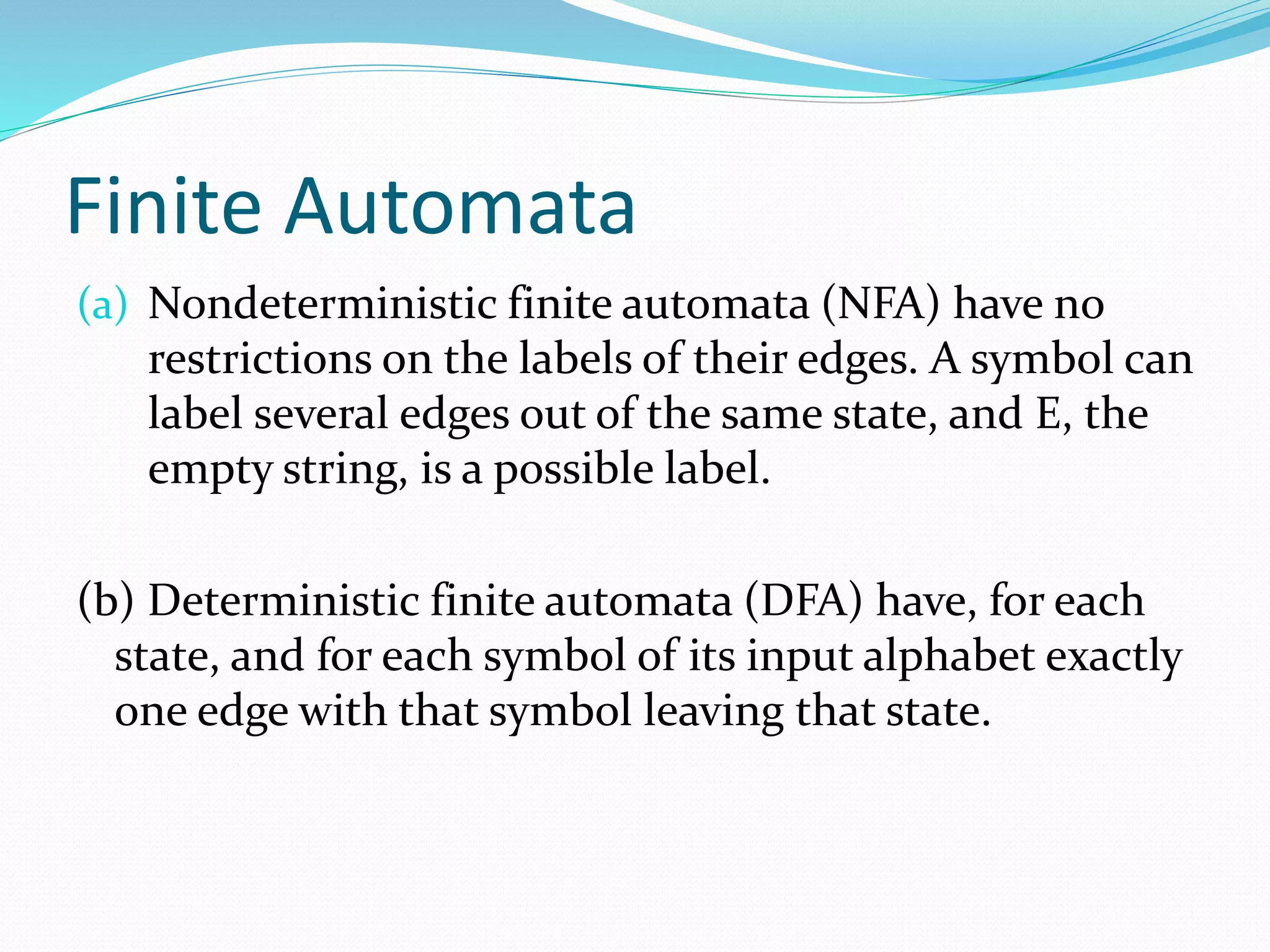 Finite Automata
(a) Nondeterministic finite automata (NFA) have no
restrictions on the labels of their edges. A symbol can
label several edges out of the same state, and E, the
empty string, is a possible label.
(b) Deterministic finite automata (DFA) have, for each
state, and for each symbol of its input alphabet exactly
one edge with that symbol leaving that state.
 