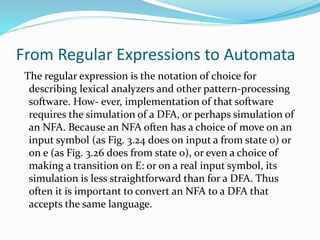 From Regular Expressions to Automata
The regular expression is the notation of choice for
describing lexical analyzers and other pattern-processing
software. How- ever, implementation of that software
requires the simulation of a DFA, or perhaps simulation of
an NFA. Because an NFA often has a choice of move on an
input symbol (as Fig. 3.24 does on input a from state 0) or
on e (as Fig. 3.26 does from state 0), or even a choice of
making a transition on E: or on a real input symbol, its
simulation is less straightforward than for a DFA. Thus
often it is important to convert an NFA to a DFA that
accepts the same language.
 