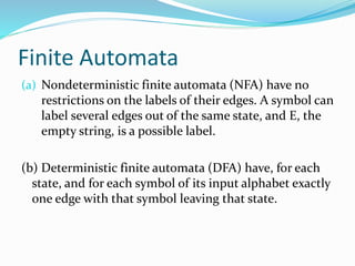 Finite Automata
(a) Nondeterministic finite automata (NFA) have no
restrictions on the labels of their edges. A symbol can
label several edges out of the same state, and E, the
empty string, is a possible label.
(b) Deterministic finite automata (DFA) have, for each
state, and for each symbol of its input alphabet exactly
one edge with that symbol leaving that state.
 