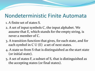 Nondeterministic Finite Automata
1. A finite set of states S.
2. A set of input symbols C, the input alphabet. We
assume that E, which stands for the empty string, is
never a member of C.
3. A transition function that gives, for each state, and for
each symbol in C U (E) a set of next states.
4. A state so from S that is distinguished as the start state
(or initial state).
5. A set of states F, a subset of S, that is distinguished as
the accepting states (or final states).
 
