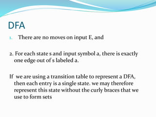 DFA
1. There are no moves on input E, and
2. For each state s and input symbol a, there is exactly
one edge out of s labeled a.
If we are using a transition table to represent a DFA,
then each entry is a single state. we may therefore
represent this state without the curly braces that we
use to form sets
 