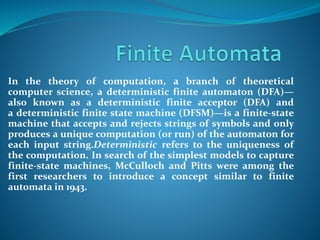In the theory of computation, a branch of theoretical
computer science, a deterministic finite automaton (DFA)—
also known as a deterministic finite acceptor (DFA) and
a deterministic finite state machine (DFSM)—is a finite-state
machine that accepts and rejects strings of symbols and only
produces a unique computation (or run) of the automaton for
each input string.Deterministic refers to the uniqueness of
the computation. In search of the simplest models to capture
finite-state machines, McCulloch and Pitts were among the
first researchers to introduce a concept similar to finite
automata in 1943.
 