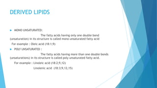 DERIVED LIPIDS
 MONO UNSATURATED:
The fatty acids having only one double bond
(unsaturation) in its structure is called mono unsaturated fatty acid
For example : Oleic acid (18:1;9)
 POLY UNSATURATED :
The fatty acids having more than one double bonds
(unsaturations) in its structure is called poly unsaturated fatty acid.
For example : Linoleic acid (18:2;9,12)
Linolenic acid (18:3;9,12,15)
 