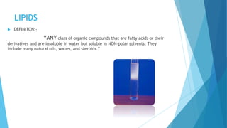 LIPIDS
 DEFINITON:-
“ANY class of organic compounds that are fatty acids or their
derivatives and are insoluble in water but soluble in NON-polar solvents. They
include many natural oils, waxes, and steroids.”
 