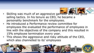 • Skilling was much of an aggressive gambler and had good
selling tactics. In his tenure as CEO, he became a
personality benchmark for the employees.
• He introduced a Performance review committee for
employees the evaluated the performance of employees in
line with the objectives of the company and this resulted in
15% employee termination every year.
• This shows the aggressive and risky attitude of the CEO,
which also channelled to its’ employees
 