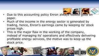 • Due to this accounting policy Enron always looked good on
paper.
• Much of the income in the energy sector is generated by
trading, hence, Enron’s earnings came by keeping its’ stock
prices high.
• This is the major flaw in the working of the company,
instead of managing its’ operations and effectively delivering
profitable energy services, the motive was to keep up the
stock price.
 
