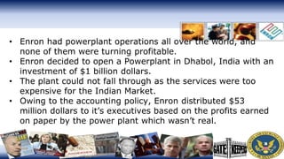 • Enron had powerplant operations all over the world, and
none of them were turning profitable.
• Enron decided to open a Powerplant in Dhabol, India with an
investment of $1 billion dollars.
• The plant could not fall through as the services were too
expensive for the Indian Market.
• Owing to the accounting policy, Enron distributed $53
million dollars to it’s executives based on the profits earned
on paper by the power plant which wasn’t real.
 