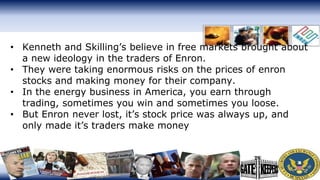 • Kenneth and Skilling’s believe in free markets brought about
a new ideology in the traders of Enron.
• They were taking enormous risks on the prices of enron
stocks and making money for their company.
• In the energy business in America, you earn through
trading, sometimes you win and sometimes you loose.
• But Enron never lost, it’s stock price was always up, and
only made it’s traders make money
 