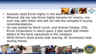 • Analysts rated Enron highly in the stock market.
• Whoever did not rate Enron highly became its’ enemy, one
such was John Oslon who did not rate the company’s buying
recommendations.
• He was sacked by Merill Lynch, and Andrew Fastow, CFO,
Enron Corporation in return gave 2 jobs worth $50 million
dollars to the bank executives in the company.
• While Enron’s stock prices kept soaring, its’ businesses kept
loosing money
 