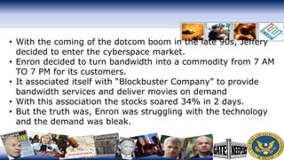 • With the coming of the dotcom boom in the late 90s, Jeffery
decided to enter the cyberspace market.
• Enron decided to turn bandwidth into a commodity from 7 AM
TO 7 PM for its customers.
• It associated itself with “Blockbuster Company” to provide
bandwidth services and deliver movies on demand
• With this association the stocks soared 34% in 2 days.
• But the truth was, Enron was struggling with the technology
and the demand was bleak.
 