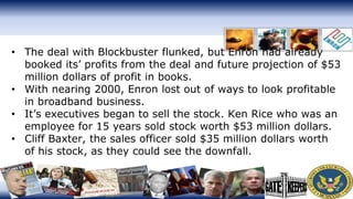 • The deal with Blockbuster flunked, but Enron had already
booked its’ profits from the deal and future projection of $53
million dollars of profit in books.
• With nearing 2000, Enron lost out of ways to look profitable
in broadband business.
• It’s executives began to sell the stock. Ken Rice who was an
employee for 15 years sold stock worth $53 million dollars.
• Cliff Baxter, the sales officer sold $35 million dollars worth
of his stock, as they could see the downfall.
 