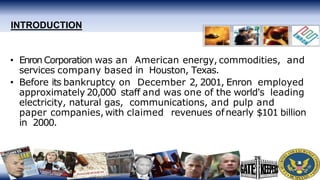 INTRODUCTION
• Enron Corporation was an American energy, commodities, and
services company based in Houston, Texas.
• Before its bankruptcy on December 2, 2001, Enron employed
approximately 20,000 staff and was one of the world's leading
electricity, natural gas, communications, and pulp and
paper companies, with claimed revenues ofnearly $101 billion
in 2000.
 